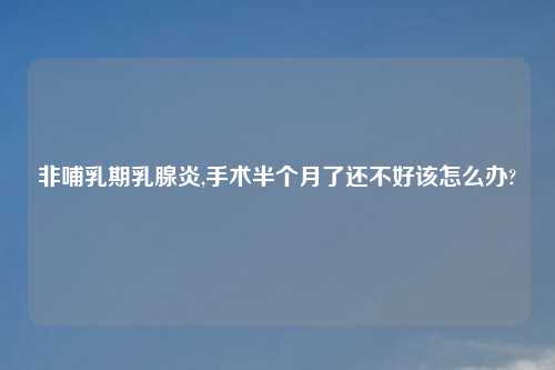 非哺乳期乳腺炎,手术半个月了还不好该怎么办?