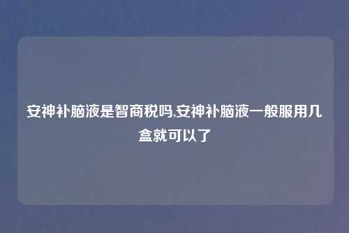 安神补脑液是智商税吗,安神补脑液一般服用几盒就可以了