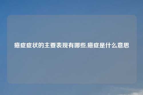 癔症症状的主要表现有哪些,癔症是什么意思