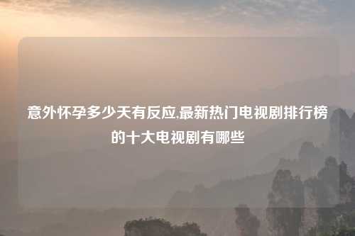 意外怀孕多少天有反应,最新热门电视剧排行榜的十大电视剧有哪些