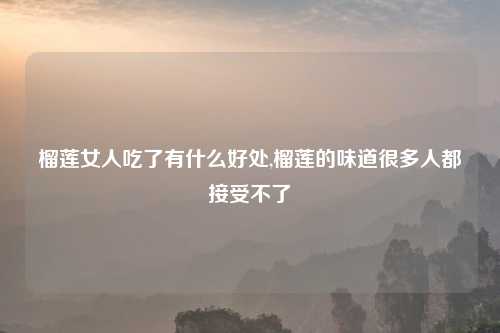 榴莲女人吃了有什么好处,榴莲的味道很多人都接受不了
