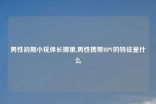 男性初期小疣体长哪里,男性携带HPV的特征是什么