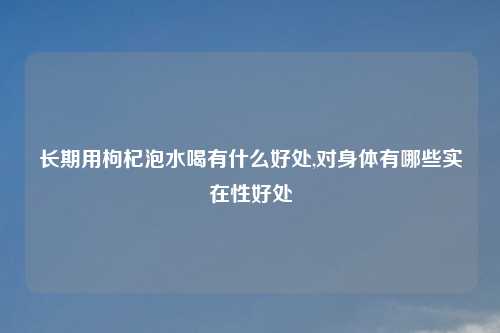 长期用枸杞泡水喝有什么好处,对身体有哪些实在性好处