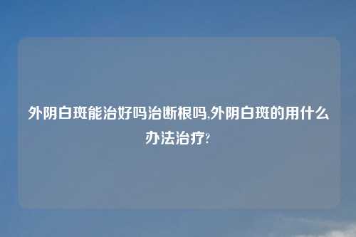 外阴白斑能治好吗治断根吗,外阴白斑的用什么办法治疗?