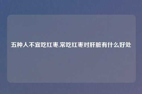 五种人不宜吃红枣,常吃红枣对肝脏有什么好处