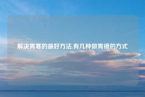 解决胃寒的最好方法,有几种做胃镜的方式