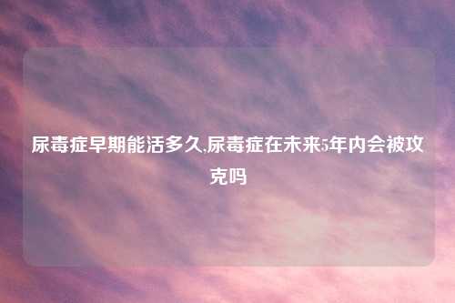尿毒症早期能活多久,尿毒症在未来5年内会被攻克吗