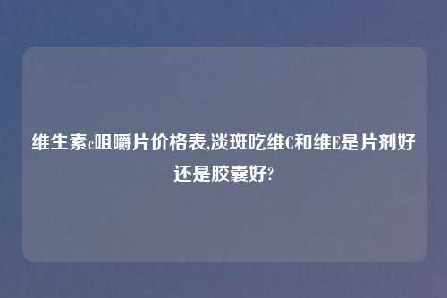 维生素c咀嚼片价格表,淡斑吃维C和维E是片剂好还是胶囊好?