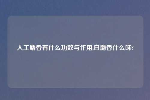 人工麝香有什么功效与作用,白麝香什么味?