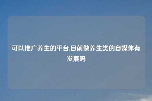 可以推广养生的平台,目前做养生类的自媒体有发展吗
