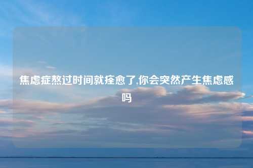 焦虑症熬过时间就痊愈了,你会突然产生焦虑感吗