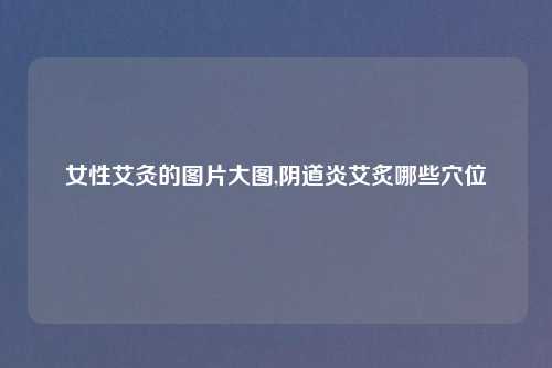 女性艾灸的图片大图,阴道炎艾炙哪些穴位