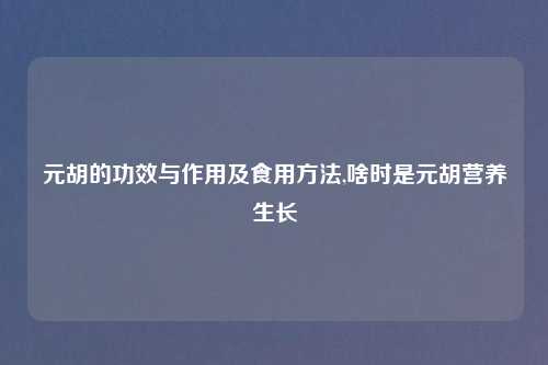 元胡的功效与作用及食用方法,啥时是元胡营养生长
