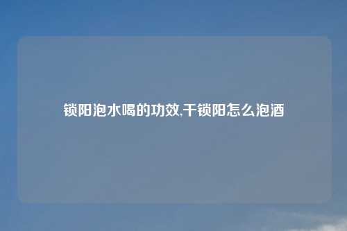 锁阳泡水喝的功效,干锁阳怎么泡酒