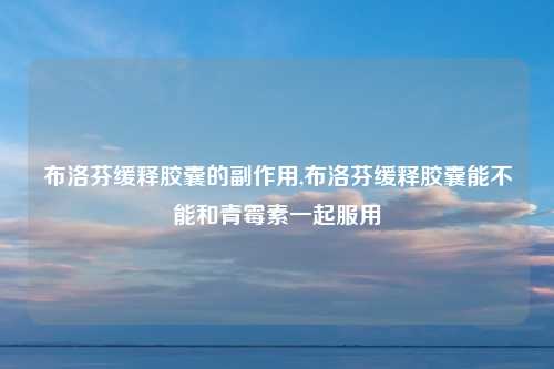 布洛芬缓释胶囊的副作用,布洛芬缓释胶囊能不能和青霉素一起服用