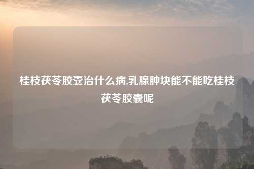桂枝茯苓胶囊治什么病,乳腺肿块能不能吃桂枝茯苓胶囊呢