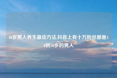 40岁男人养生最佳方法,抖音上有十万粉丝都是40到50岁的男人