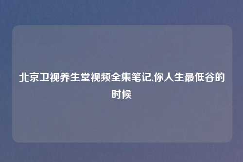 北京卫视养生堂视频全集笔记,你人生最低谷的时候