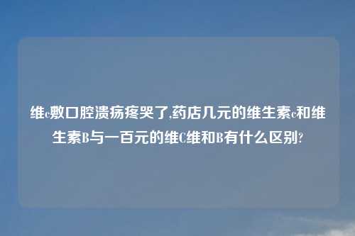 维c敷口腔溃疡疼哭了,药店几元的维生素c和维生素B与一百元的维C维和B有什么区别?