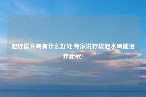 泡柠檬片喝有什么好处,专家说柠檬泡水喝能治疗新冠?