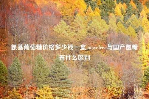 氨基葡萄糖价格多少钱一盒,movefree与国产氨糖有什么区别