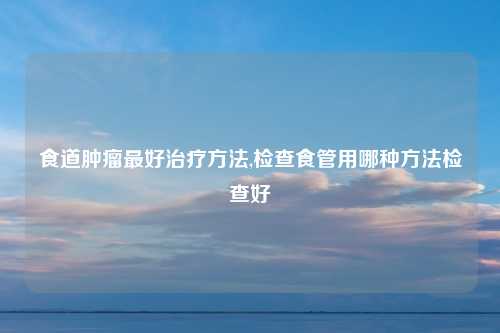食道肿瘤最好治疗方法,检查食管用哪种方法检查好