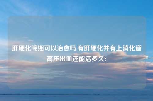 肝硬化晚期可以治愈吗,有肝硬化并有上消化道高压出血还能活多久?