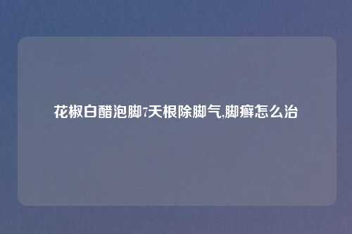 花椒白醋泡脚7天根除脚气,脚癣怎么治