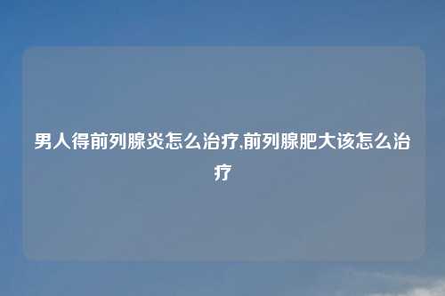 男人得前列腺炎怎么治疗,前列腺肥大该怎么治疗