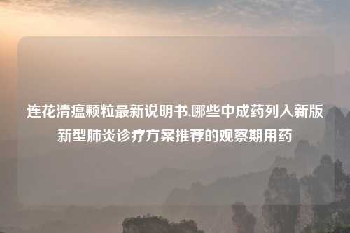 连花清瘟颗粒最新说明书,哪些中成药列入新版新型肺炎诊疗方案推荐的观察期用药