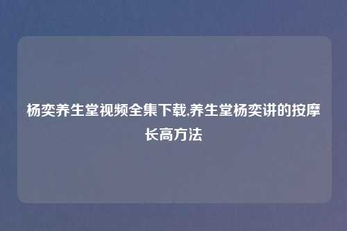 杨奕养生堂视频全集下载,养生堂杨奕讲的按摩长高方法