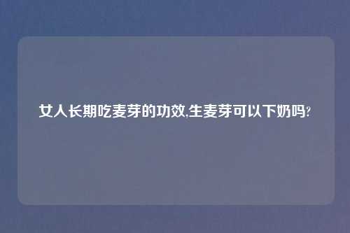女人长期吃麦芽的功效,生麦芽可以下奶吗?