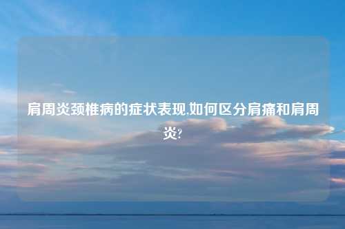 肩周炎颈椎病的症状表现,如何区分肩痛和肩周炎?