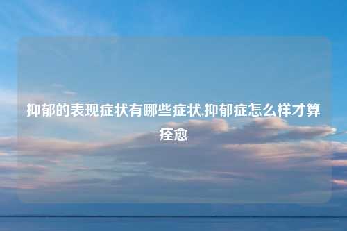 抑郁的表现症状有哪些症状,抑郁症怎么样才算痊愈