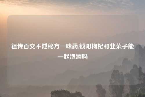 祖传百交不泄秘方一味药,锁阳枸杞和韭菜子能一起泡酒吗