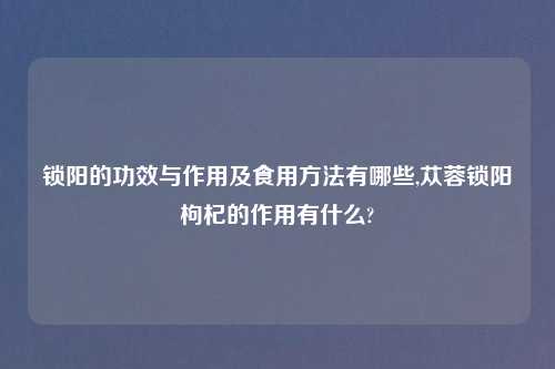 锁阳的功效与作用及食用方法有哪些,苁蓉锁阳枸杞的作用有什么?