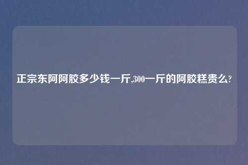 正宗东阿阿胶多少钱一斤,300一斤的阿胶糕贵么?