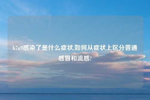h7n9感染了是什么症状,如何从症状上区分普通感冒和流感?