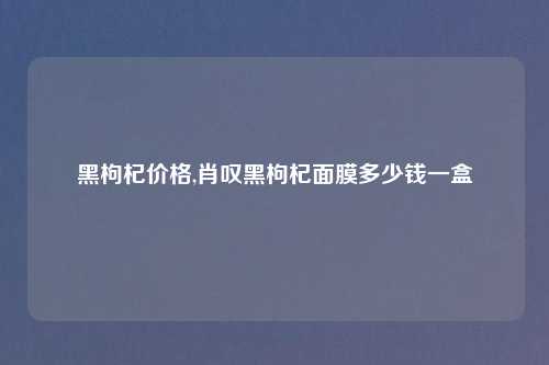 黑枸杞价格,肖叹黑枸杞面膜多少钱一盒