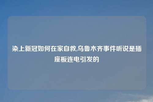 染上新冠如何在家自救,乌鲁木齐事件听说是插座板连电引发的