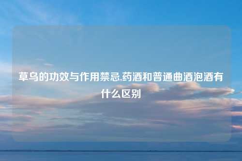 草乌的功效与作用禁忌,药酒和普通曲酒泡酒有什么区别