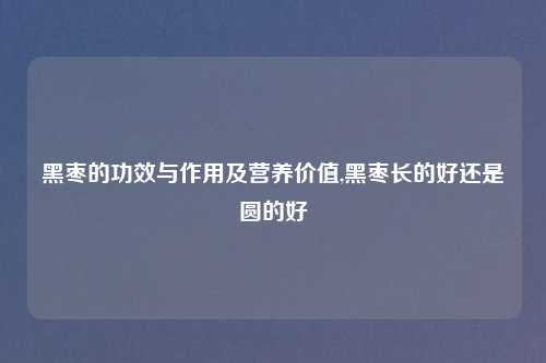 黑枣的功效与作用及营养价值,黑枣长的好还是圆的好