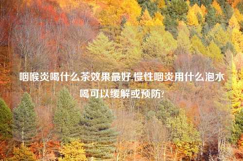 咽喉炎喝什么茶效果最好,慢性咽炎用什么泡水喝可以缓解或预防?