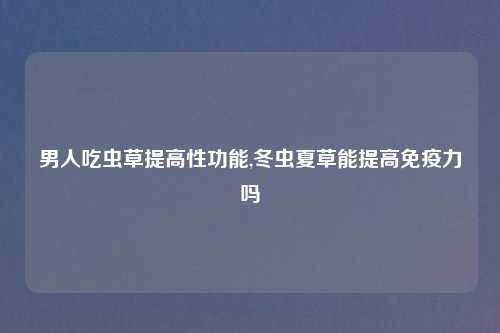 男人吃虫草提高性功能,冬虫夏草能提高免疫力吗