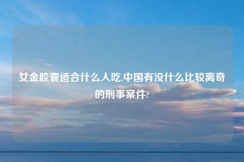 女金胶囊适合什么人吃,中国有没什么比较离奇的刑事案件?