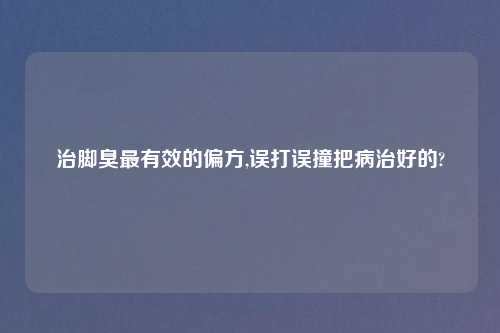 治脚臭最有效的偏方,误打误撞把病治好的?