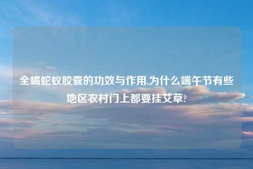 全蝎蛇蚁胶囊的功效与作用,为什么端午节有些地区农村门上都要挂艾草?
