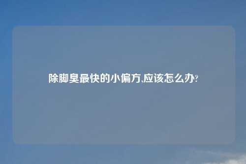 除脚臭最快的小偏方,应该怎么办?