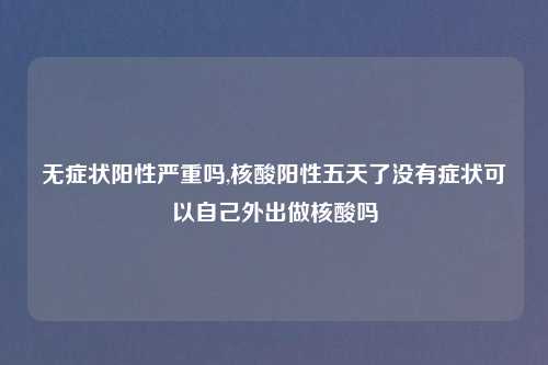 无症状阳性严重吗,核酸阳性五天了没有症状可以自己外出做核酸吗