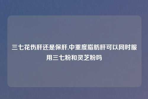 三七花伤肝还是保肝,中重度脂肪肝可以同时服用三七粉和灵芝粉吗